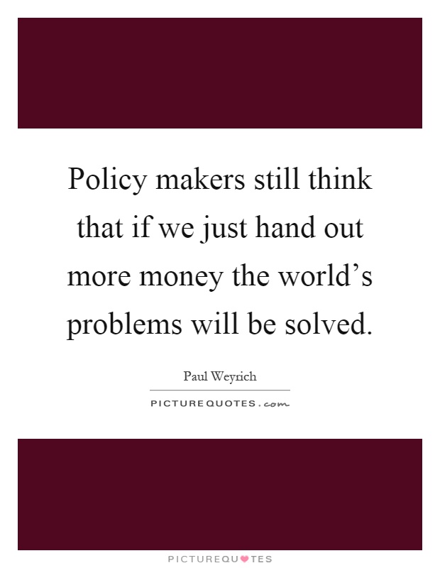 Policy makers still think that if we just hand out more money the world's problems will be solved Picture Quote #1
