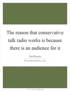 The reason that conservative talk radio works is because there is an audience for it Picture Quote #1