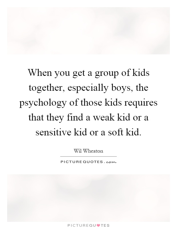 When you get a group of kids together, especially boys, the psychology of those kids requires that they find a weak kid or a sensitive kid or a soft kid Picture Quote #1