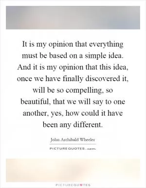 It is my opinion that everything must be based on a simple idea. And it is my opinion that this idea, once we have finally discovered it, will be so compelling, so beautiful, that we will say to one another, yes, how could it have been any different Picture Quote #1