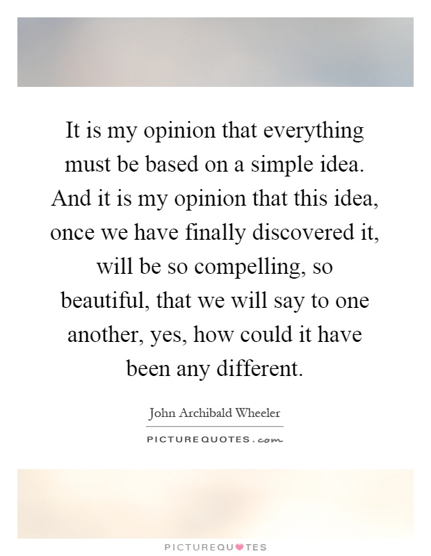It is my opinion that everything must be based on a simple idea. And it is my opinion that this idea, once we have finally discovered it, will be so compelling, so beautiful, that we will say to one another, yes, how could it have been any different Picture Quote #1