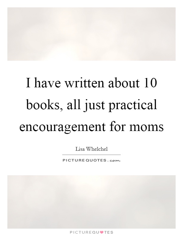 I have written about 10 books, all just practical encouragement for moms Picture Quote #1