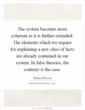 The system becomes more coherent as it is further extended. The elements which we require for explaining a new class of facts are already contained in our system. In false theories, the contrary is the case Picture Quote #1