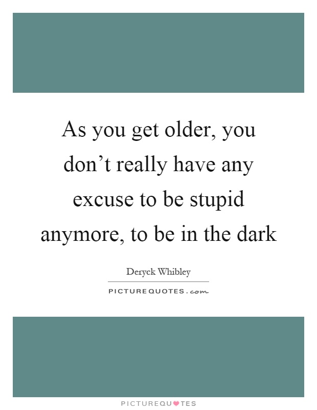As you get older, you don't really have any excuse to be stupid anymore, to be in the dark Picture Quote #1