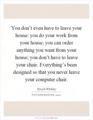 You don’t even have to leave your house: you do your work from your house; you can order anything you want from your house; you don’t have to leave your chair. Everything’s been designed so that you never leave your computer chair Picture Quote #1