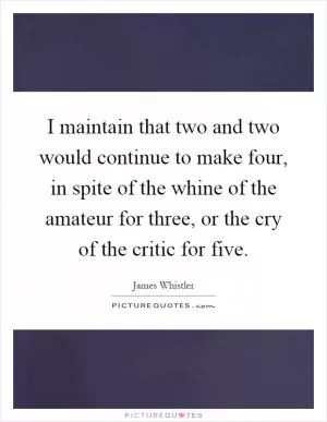 I maintain that two and two would continue to make four, in spite of the whine of the amateur for three, or the cry of the critic for five Picture Quote #1