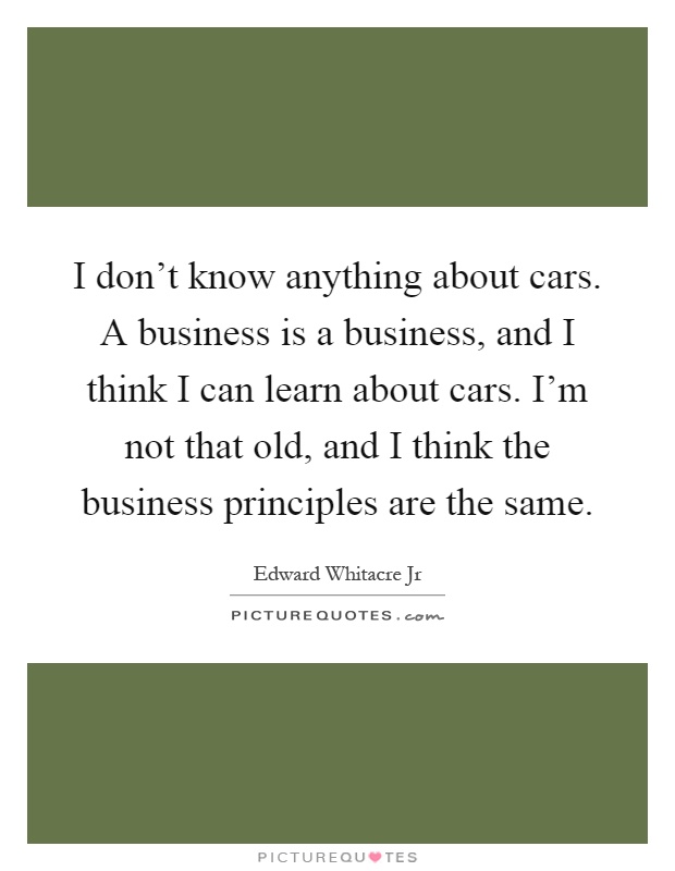 I don't know anything about cars. A business is a business, and I think I can learn about cars. I'm not that old, and I think the business principles are the same Picture Quote #1