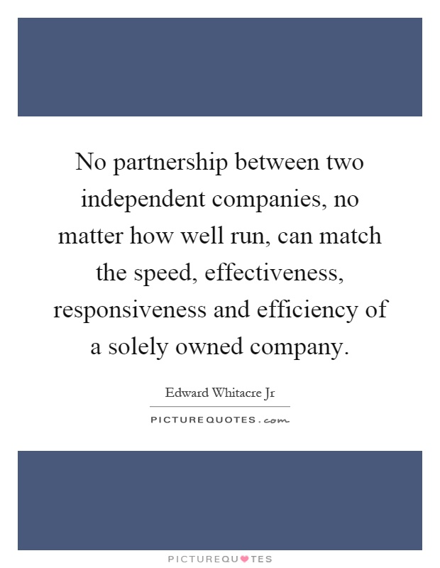 No partnership between two independent companies, no matter how well run, can match the speed, effectiveness, responsiveness and efficiency of a solely owned company Picture Quote #1