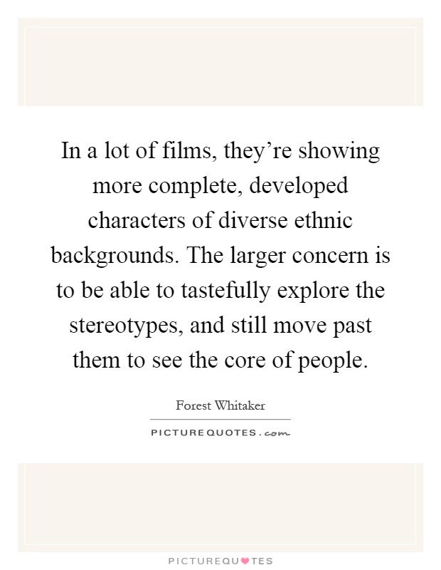 In a lot of films, they're showing more complete, developed characters of diverse ethnic backgrounds. The larger concern is to be able to tastefully explore the stereotypes, and still move past them to see the core of people Picture Quote #1