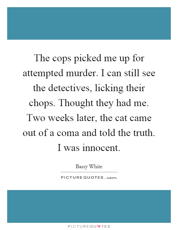 The cops picked me up for attempted murder. I can still see the detectives, licking their chops. Thought they had me. Two weeks later, the cat came out of a coma and told the truth. I was innocent Picture Quote #1