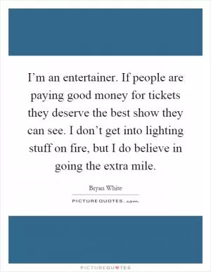 I’m an entertainer. If people are paying good money for tickets they deserve the best show they can see. I don’t get into lighting stuff on fire, but I do believe in going the extra mile Picture Quote #1