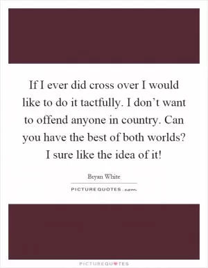 If I ever did cross over I would like to do it tactfully. I don’t want to offend anyone in country. Can you have the best of both worlds? I sure like the idea of it! Picture Quote #1