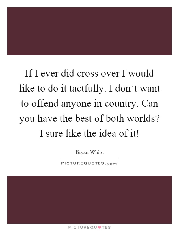 If I ever did cross over I would like to do it tactfully. I don't want to offend anyone in country. Can you have the best of both worlds? I sure like the idea of it! Picture Quote #1