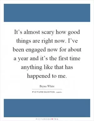 It’s almost scary how good things are right now. I’ve been engaged now for about a year and it’s the first time anything like that has happened to me Picture Quote #1