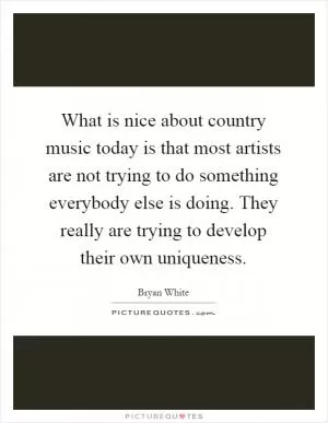 What is nice about country music today is that most artists are not trying to do something everybody else is doing. They really are trying to develop their own uniqueness Picture Quote #1