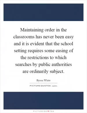 Maintaining order in the classrooms has never been easy and it is evident that the school setting requires some easing of the restrictions to which searches by public authorities are ordinarily subject Picture Quote #1
