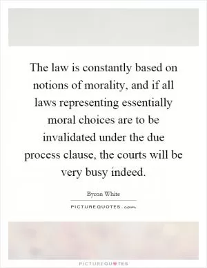 The law is constantly based on notions of morality, and if all laws representing essentially moral choices are to be invalidated under the due process clause, the courts will be very busy indeed Picture Quote #1