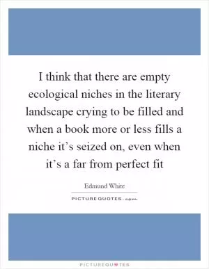 I think that there are empty ecological niches in the literary landscape crying to be filled and when a book more or less fills a niche it’s seized on, even when it’s a far from perfect fit Picture Quote #1