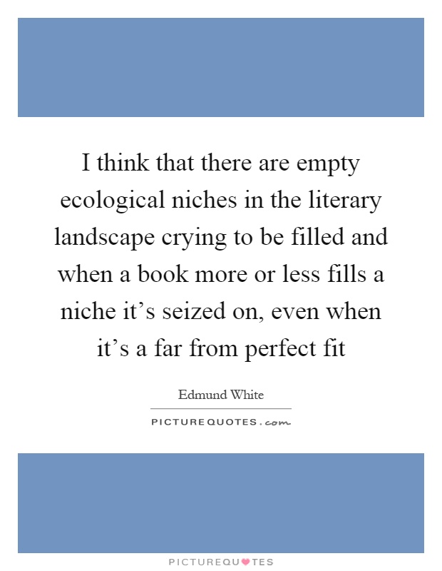 I think that there are empty ecological niches in the literary landscape crying to be filled and when a book more or less fills a niche it's seized on, even when it's a far from perfect fit Picture Quote #1