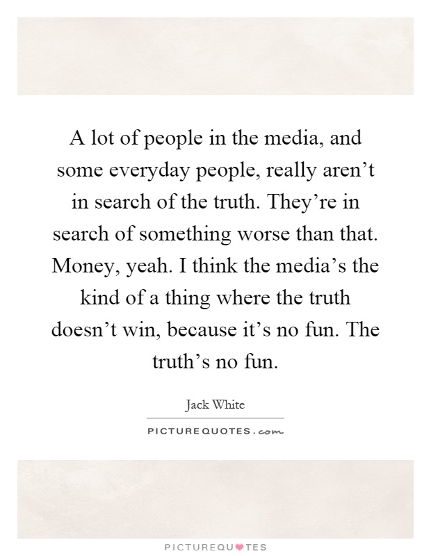 A lot of people in the media, and some everyday people, really aren't in search of the truth. They're in search of something worse than that. Money, yeah. I think the media's the kind of a thing where the truth doesn't win, because it's no fun. The truth's no fun Picture Quote #1