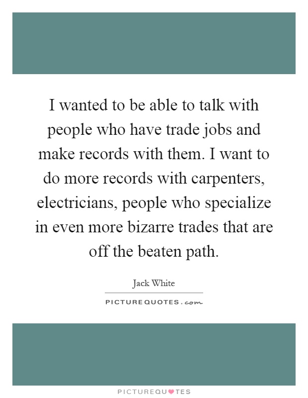 I wanted to be able to talk with people who have trade jobs and make records with them. I want to do more records with carpenters, electricians, people who specialize in even more bizarre trades that are off the beaten path Picture Quote #1