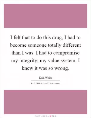 I felt that to do this drug, I had to become someone totally different than I was. I had to compromise my integrity, my value system. I knew it was so wrong Picture Quote #1