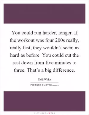 You could run harder, longer. If the workout was four 200s really, really fast, they wouldn’t seem as hard as before. You could cut the rest down from five minutes to three. That’s a big difference Picture Quote #1