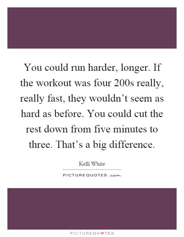 You could run harder, longer. If the workout was four 200s really, really fast, they wouldn't seem as hard as before. You could cut the rest down from five minutes to three. That's a big difference Picture Quote #1