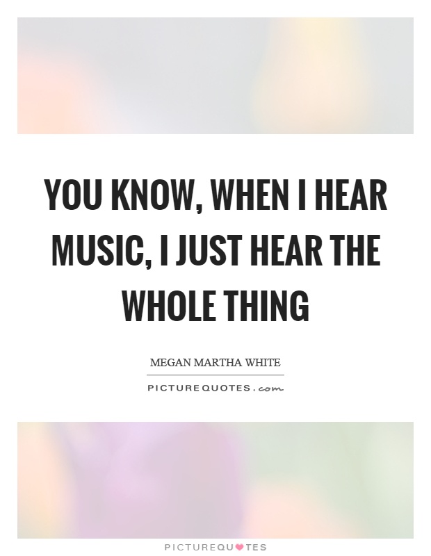 You know, when I hear music, I just hear the whole thing Picture Quote #1