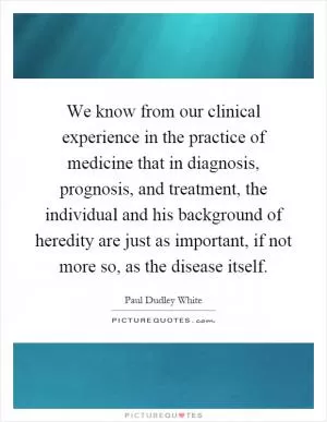 We know from our clinical experience in the practice of medicine that in diagnosis, prognosis, and treatment, the individual and his background of heredity are just as important, if not more so, as the disease itself Picture Quote #1