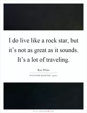 I do live like a rock star, but it’s not as great as it sounds. It’s a lot of traveling Picture Quote #1