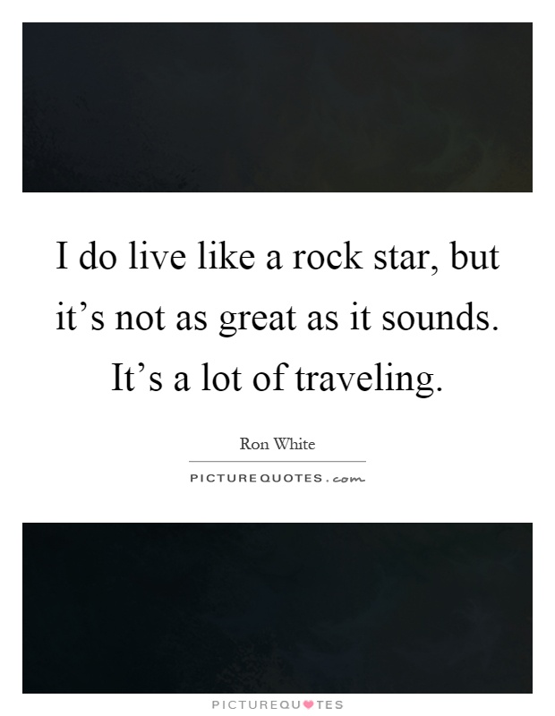 I do live like a rock star, but it's not as great as it sounds. It's a lot of traveling Picture Quote #1