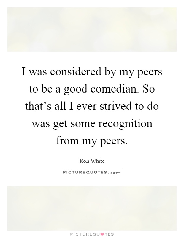 I was considered by my peers to be a good comedian. So that's all I ever strived to do was get some recognition from my peers Picture Quote #1