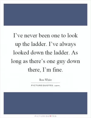 I’ve never been one to look up the ladder. I’ve always looked down the ladder. As long as there’s one guy down there, I’m fine Picture Quote #1
