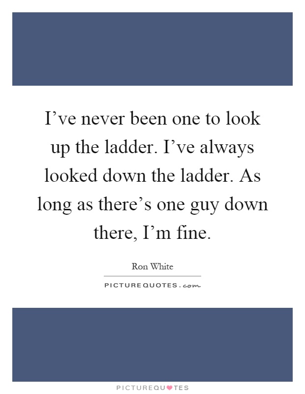 I've never been one to look up the ladder. I've always looked down the ladder. As long as there's one guy down there, I'm fine Picture Quote #1