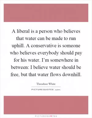 A liberal is a person who believes that water can be made to run uphill. A conservative is someone who believes everybody should pay for his water. I’m somewhere in between: I believe water should be free, but that water flows downhill Picture Quote #1
