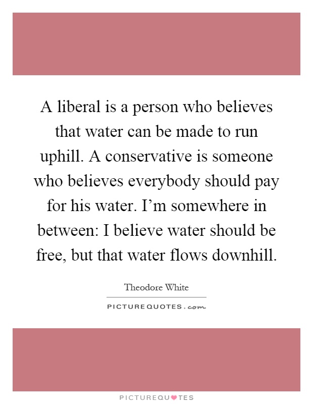 A liberal is a person who believes that water can be made to run uphill. A conservative is someone who believes everybody should pay for his water. I'm somewhere in between: I believe water should be free, but that water flows downhill Picture Quote #1