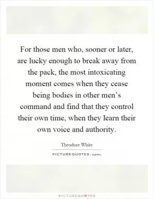 For those men who, sooner or later, are lucky enough to break away from the pack, the most intoxicating moment comes when they cease being bodies in other men’s command and find that they control their own time, when they learn their own voice and authority Picture Quote #1