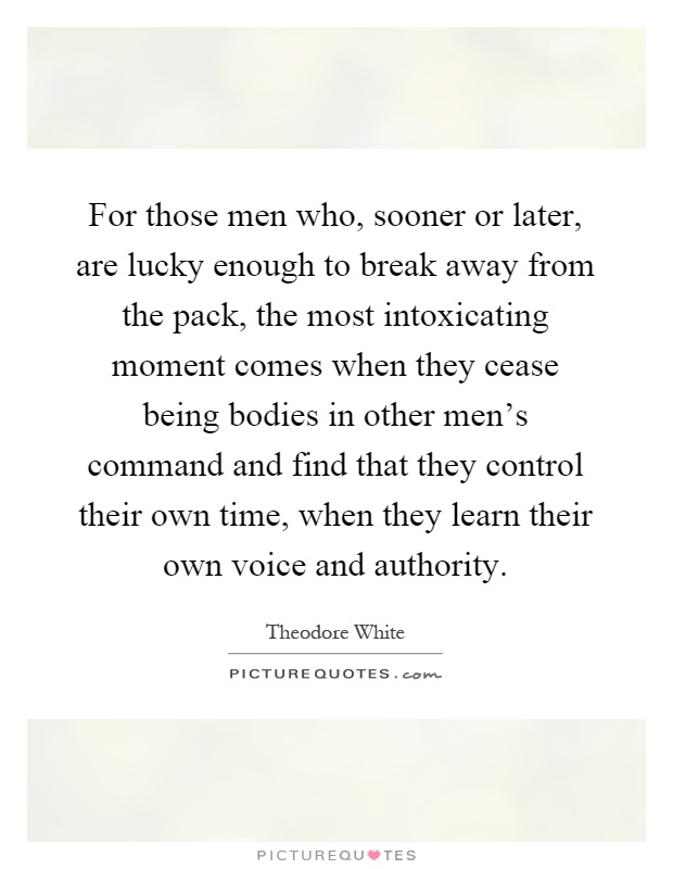 For those men who, sooner or later, are lucky enough to break away from the pack, the most intoxicating moment comes when they cease being bodies in other men's command and find that they control their own time, when they learn their own voice and authority Picture Quote #1