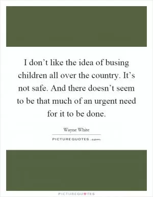 I don’t like the idea of busing children all over the country. It’s not safe. And there doesn’t seem to be that much of an urgent need for it to be done Picture Quote #1
