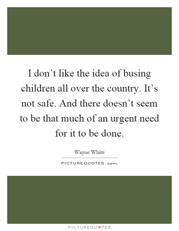 I don't like the idea of busing children all over the country. It's not safe. And there doesn't seem to be that much of an urgent need for it to be done Picture Quote #1