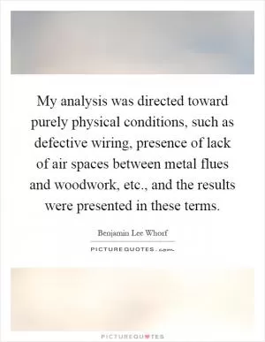 My analysis was directed toward purely physical conditions, such as defective wiring, presence of lack of air spaces between metal flues and woodwork, etc., and the results were presented in these terms Picture Quote #1