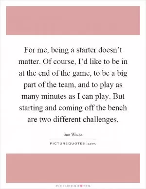 For me, being a starter doesn’t matter. Of course, I’d like to be in at the end of the game, to be a big part of the team, and to play as many minutes as I can play. But starting and coming off the bench are two different challenges Picture Quote #1