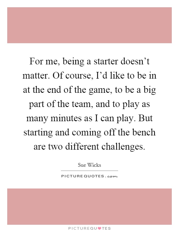 For me, being a starter doesn't matter. Of course, I'd like to be in at the end of the game, to be a big part of the team, and to play as many minutes as I can play. But starting and coming off the bench are two different challenges Picture Quote #1