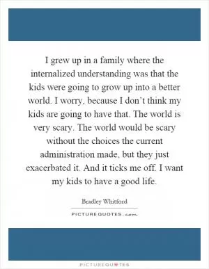 I grew up in a family where the internalized understanding was that the kids were going to grow up into a better world. I worry, because I don’t think my kids are going to have that. The world is very scary. The world would be scary without the choices the current administration made, but they just exacerbated it. And it ticks me off. I want my kids to have a good life Picture Quote #1