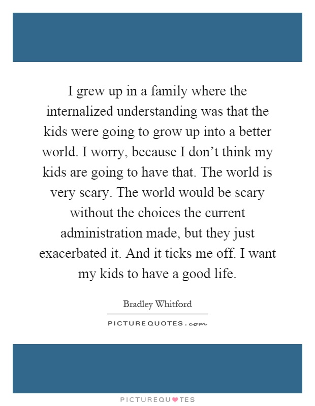 I grew up in a family where the internalized understanding was that the kids were going to grow up into a better world. I worry, because I don't think my kids are going to have that. The world is very scary. The world would be scary without the choices the current administration made, but they just exacerbated it. And it ticks me off. I want my kids to have a good life Picture Quote #1