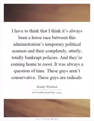 I have to think that I think it’s always been a horse race between this administration’s temporary political acumen and their completely, utterly, totally bankrupt policies. And they’re coming home to roost. It was always a question of time. These guys aren’t conservative. These guys are radicals Picture Quote #1