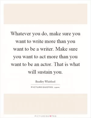 Whatever you do, make sure you want to write more than you want to be a writer. Make sure you want to act more than you want to be an actor. That is what will sustain you Picture Quote #1