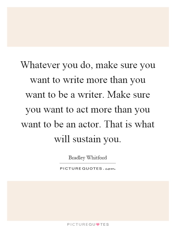 Whatever you do, make sure you want to write more than you want to be a writer. Make sure you want to act more than you want to be an actor. That is what will sustain you Picture Quote #1