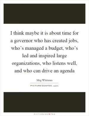 I think maybe it is about time for a governor who has created jobs, who’s managed a budget, who’s led and inspired large organizations, who listens well, and who can drive an agenda Picture Quote #1